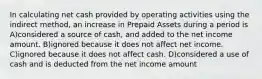 In calculating net cash provided by operating activities using the indirect method, an increase in Prepaid Assets during a period is A)considered a source of cash, and added to the net income amount. B)ignored because it does not affect net income. C)ignored because it does not affect cash. D)considered a use of cash and is deducted from the net income amount