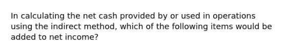 In calculating the net cash provided by or used in operations using the indirect method, which of the following items would be added to net income?