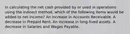 In calculating the net cash provided by or used in operations using the indirect method, which of the following items would be added to net income? An increase in Accounts Receivable. A decrease in Prepaid Rent. An increase in long-lived assets. A decrease in Salaries and Wages Payable.