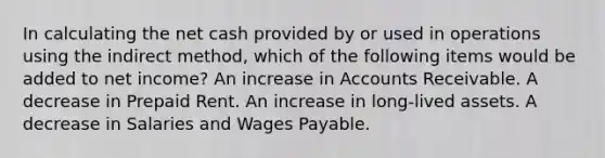 In calculating the net cash provided by or used in operations using the indirect method, which of the following items would be added to net income? An increase in Accounts Receivable. A decrease in Prepaid Rent. An increase in long-lived assets. A decrease in Salaries and Wages Payable.