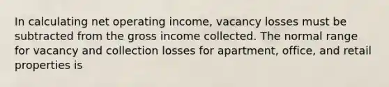 In calculating net operating income, vacancy losses must be subtracted from the gross income collected. The normal range for vacancy and collection losses for apartment, office, and retail properties is