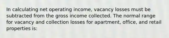 In calculating net operating income, vacancy losses must be subtracted from the gross income collected. The normal range for vacancy and collection losses for apartment, office, and retail properties is: