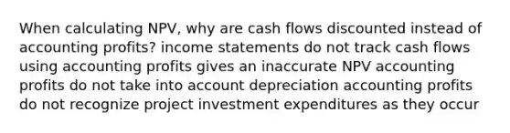 When calculating NPV, why are cash flows discounted instead of accounting profits? income statements do not track cash flows using accounting profits gives an inaccurate NPV accounting profits do not take into account depreciation accounting profits do not recognize project investment expenditures as they occur