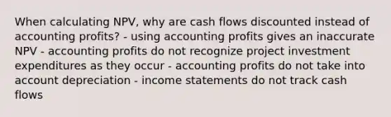 When calculating NPV, why are cash flows discounted instead of accounting profits? - using accounting profits gives an inaccurate NPV - accounting profits do not recognize project investment expenditures as they occur - accounting profits do not take into account depreciation - income statements do not track cash flows