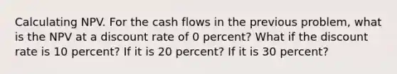 Calculating NPV. For the cash flows in the previous problem, what is the NPV at a discount rate of 0 percent? What if the discount rate is 10 percent? If it is 20 percent? If it is 30 percent?