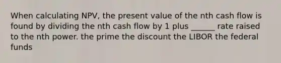 When calculating NPV, the present value of the nth cash flow is found by dividing the nth cash flow by 1 plus ______ rate raised to the nth power. the prime the discount the LIBOR the federal funds