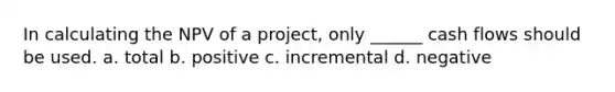 In calculating the NPV of a project, only ______ cash flows should be used. a. total b. positive c. incremental d. negative