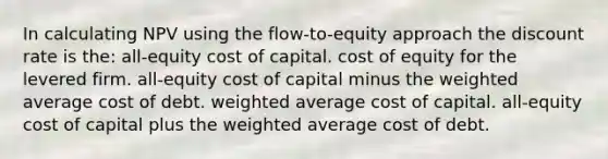 In calculating NPV using the flow-to-equity approach the discount rate is the: all-equity cost of capital. cost of equity for the levered firm. all-equity cost of capital minus the weighted average cost of debt. weighted average cost of capital. all-equity cost of capital plus the weighted average cost of debt.