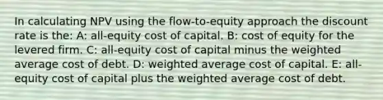 In calculating NPV using the flow-to-equity approach the discount rate is the: A: all-equity cost of capital. B: cost of equity for the levered firm. C: all-equity cost of capital minus the weighted average cost of debt. D: weighted average cost of capital. E: all-equity cost of capital plus the weighted average cost of debt.