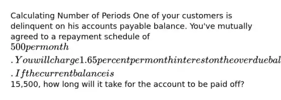 Calculating Number of Periods One of your customers is delinquent on his accounts payable balance. You've mutually agreed to a repayment schedule of 500 per month. You will charge 1.65 percent per month interest on the overdue balance. If the current balance is15,500, how long will it take for the account to be paid off?