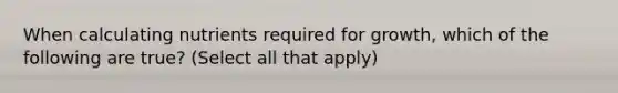 When calculating nutrients required for growth, which of the following are true? (Select all that apply)