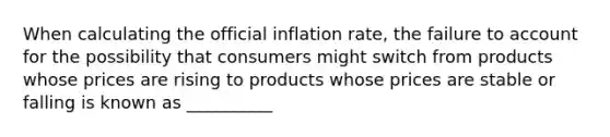 When calculating the official inflation rate, the failure to account for the possibility that consumers might switch from products whose prices are rising to products whose prices are stable or falling is known as __________