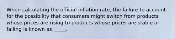 When calculating the official inflation rate, the failure to account for the possibility that consumers might switch from products whose prices are rising to products whose prices are stable or falling is known as _____.