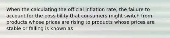 When the calculating the official inflation rate, the failure to account for the possibility that consumers might switch from products whose prices are rising to products whose prices are stable or falling is known as