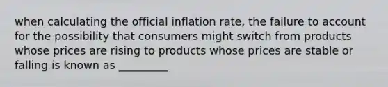 when calculating the official inflation rate, the failure to account for the possibility that consumers might switch from products whose prices are rising to products whose prices are stable or falling is known as _________