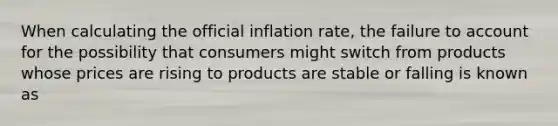 When calculating the official inflation rate, the failure to account for the possibility that consumers might switch from products whose prices are rising to products are stable or falling is known as