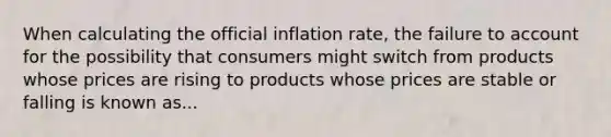 When calculating the official inflation rate, the failure to account for the possibility that consumers might switch from products whose prices are rising to products whose prices are stable or falling is known as...