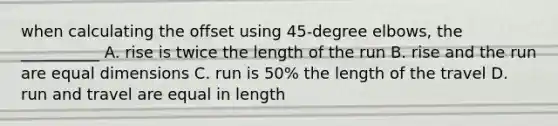 when calculating the offset using 45-degree elbows, the __________ A. rise is twice the length of the run B. rise and the run are equal dimensions C. run is 50% the length of the travel D. run and travel are equal in length