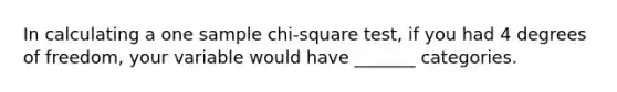 In calculating a one sample chi-square test, if you had 4 degrees of freedom, your variable would have _______ categories.