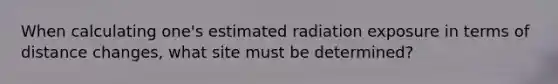 When calculating one's estimated radiation exposure in terms of distance changes, what site must be determined?