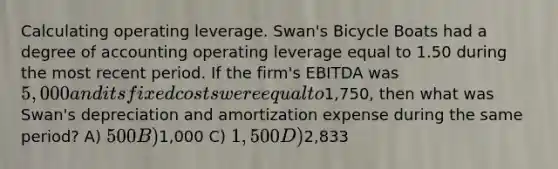 Calculating operating leverage. Swan's Bicycle Boats had a degree of accounting operating leverage equal to 1.50 during the most recent period. If the firm's EBITDA was 5,000 and its fixed costs were equal to1,750, then what was Swan's depreciation and amortization expense during the same period? A) 500 B)1,000 C) 1,500 D)2,833