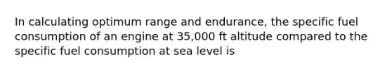 In calculating optimum range and endurance, the specific fuel consumption of an engine at 35,000 ft altitude compared to the specific fuel consumption at sea level is