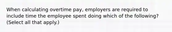 When calculating overtime pay, employers are required to include time the employee spent doing which of the following? (Select all that apply.)