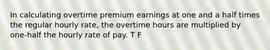 In calculating overtime premium earnings at one and a half times the regular hourly rate, the overtime hours are multiplied by one-half the hourly rate of pay. T F