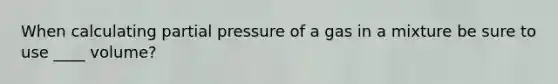 When calculating partial pressure of a gas in a mixture be sure to use ____ volume?