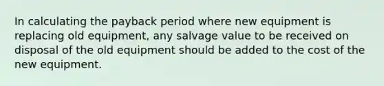 In calculating the payback period where new equipment is replacing old equipment, any salvage value to be received on disposal of the old equipment should be added to the cost of the new equipment.