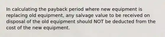 In calculating the payback period where new equipment is replacing old equipment, any salvage value to be received on disposal of the old equipment should NOT be deducted from the cost of the new equipment.