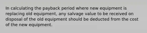 In calculating the payback period where new equipment is replacing old equipment, any salvage value to be received on disposal of the old equipment should be deducted from the cost of the new equipment.