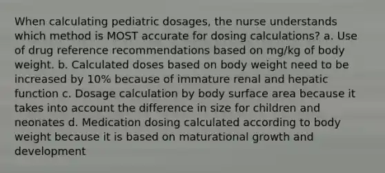 When calculating pediatric dosages, the nurse understands which method is MOST accurate for dosing calculations? a. Use of drug reference recommendations based on mg/kg of body weight. b. Calculated doses based on body weight need to be increased by 10% because of immature renal and hepatic function c. Dosage calculation by body surface area because it takes into account the difference in size for children and neonates d. Medication dosing calculated according to body weight because it is based on maturational growth and development