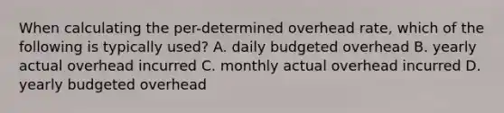 When calculating the per-determined overhead rate, which of the following is typically used? A. daily budgeted overhead B. yearly actual overhead incurred C. monthly actual overhead incurred D. yearly budgeted overhead