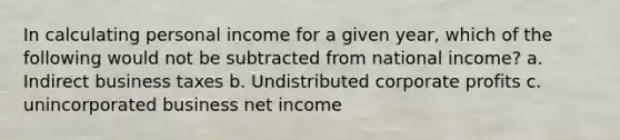 In calculating personal income for a given year, which of the following would not be subtracted from national income? a. Indirect business taxes b. Undistributed corporate profits c. unincorporated business net income