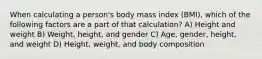 When calculating a person's body mass index (BMI), which of the following factors are a part of that calculation? A) Height and weight B) Weight, height, and gender C) Age, gender, height, and weight D) Height, weight, and body composition