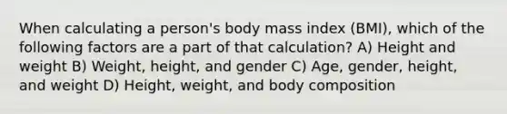 When calculating a person's body mass index (BMI), which of the following factors are a part of that calculation? A) Height and weight B) Weight, height, and gender C) Age, gender, height, and weight D) Height, weight, and body composition