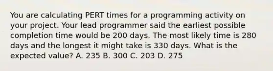 You are calculating PERT times for a programming activity on your project. Your lead programmer said the earliest possible completion time would be 200 days. The most likely time is 280 days and the longest it might take is 330 days. What is the expected value? A. 235 B. 300 C. 203 D. 275