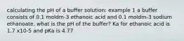 calculating the pH of a buffer solution: example 1 a buffer consists of 0.1 moldm-3 ethanoic acid and 0.1 moldm-3 sodium ethanoate. what is the pH of the buffer? Ka for ethanoic acid is 1.7 x10-5 and pKa is 4.77