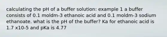 calculating the pH of a buffer solution: example 1 a buffer consists of 0.1 moldm-3 ethanoic acid and 0.1 moldm-3 sodium ethanoate. what is the pH of the buffer? Ka for ethanoic acid is 1.7 x10-5 and pKa is 4.77