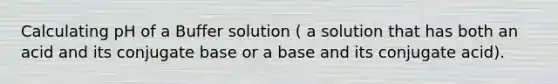 Calculating pH of a Buffer solution ( a solution that has both an acid and its conjugate base or a base and its conjugate acid).