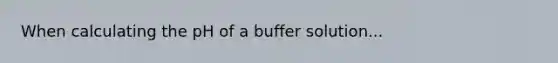 When calculating the pH of a buffer solution...