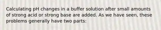 Calculating pH changes in a buffer solution after small amounts of strong acid or strong base are added. As we have seen, these problems generally have two parts: