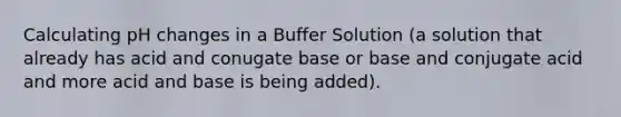 Calculating pH changes in a Buffer Solution (a solution that already has acid and conugate base or base and conjugate acid and more acid and base is being added).