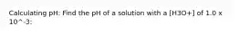 Calculating pH: Find the pH of a solution with a [H3O+] of 1.0 x 10^-3: