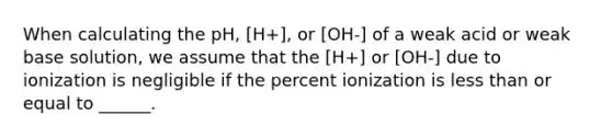 When calculating the pH, [H+], or [OH-] of a weak acid or weak base solution, we assume that the [H+] or [OH-] due to ionization is negligible if the percent ionization is less than or equal to ______.