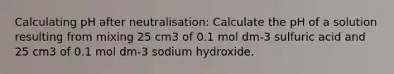 Calculating pH after neutralisation: Calculate the pH of a solution resulting from mixing 25 cm3 of 0.1 mol dm-3 sulfuric acid and 25 cm3 of 0.1 mol dm-3 sodium hydroxide.