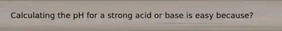 Calculating the pH for a strong acid or base is easy because?