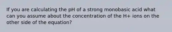 If you are calculating the pH of a strong monobasic acid what can you assume about the concentration of the H+ ions on the other side of the equation?