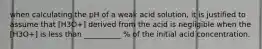 when calculating the pH of a weak acid solution, it is justified to assume that [H3O+] derived from the acid is negligible when the [H3O+] is less than __________ % of the initial acid concentration.